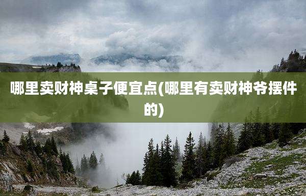 哪里卖财神桌子便宜点(哪里有卖财神爷摆件的)