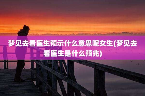 梦见去看医生预示什么意思呢女生(梦见去看医生是什么预兆)