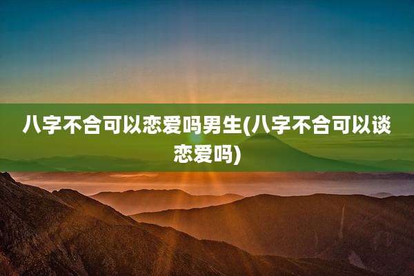 八字不合可以恋爱吗男生(八字不合可以谈恋爱吗)