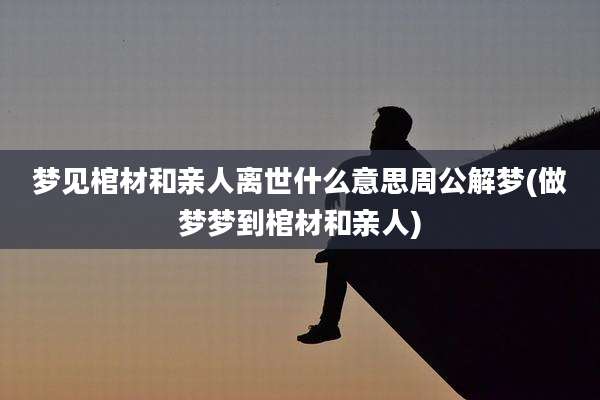 梦见棺材和亲人离世什么意思周公解梦(做梦梦到棺材和亲人)