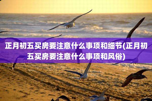正月初五买房要注意什么事项和细节(正月初五买房要注意什么事项和风俗)