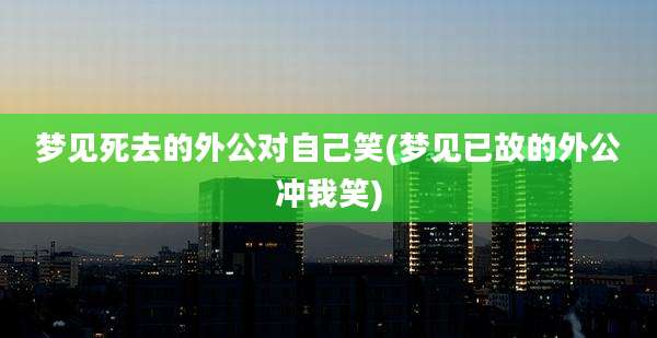 梦见死去的外公对自己笑(梦见已故的外公冲我笑)