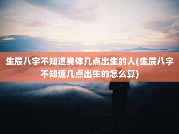 生辰八字不知道具体几点出生的人(生辰八字不知道几点出生的怎么算)