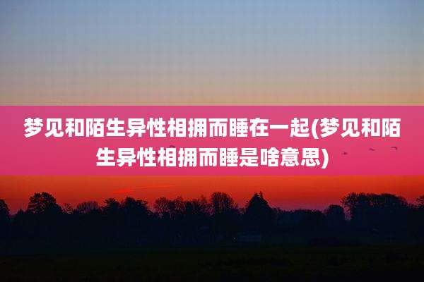 梦见和陌生异性相拥而睡在一起(梦见和陌生异性相拥而睡是啥意思)