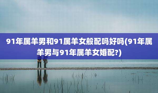 91年属羊男和91属羊女般配吗好吗(91年属羊男与91年属羊女婚配?)
