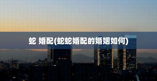 蛇 婚配(蛇蛇婚配的婚姻如何)