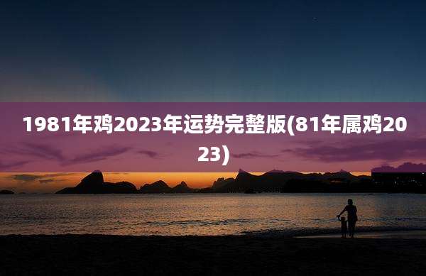 1981年鸡2023年运势完整版(81年属鸡2023)