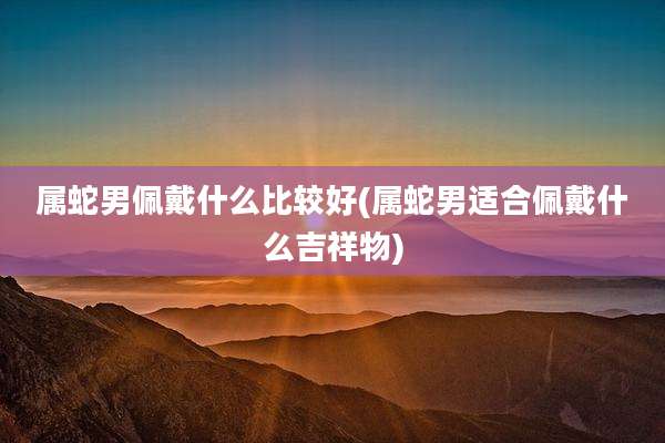 属蛇男佩戴什么比较好(属蛇男适合佩戴什么吉祥物)