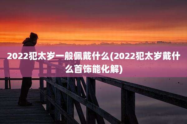 2022犯太岁一般佩戴什么(2022犯太岁戴什么首饰能化解)