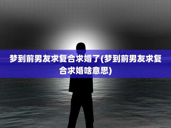 梦到前男友求复合求婚了(梦到前男友求复合求婚啥意思)