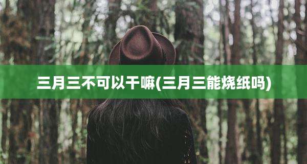 三月三不可以干嘛(三月三能烧纸吗)