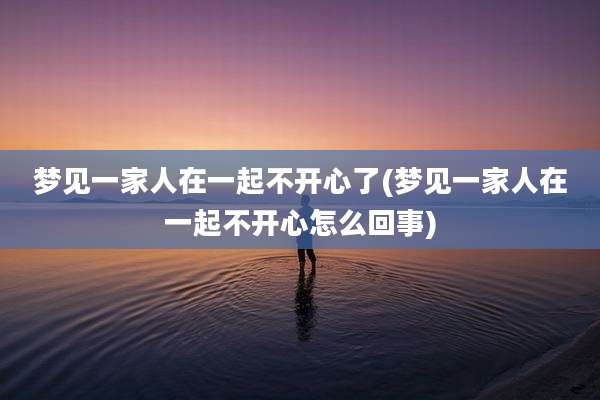梦见一家人在一起不开心了(梦见一家人在一起不开心怎么回事)