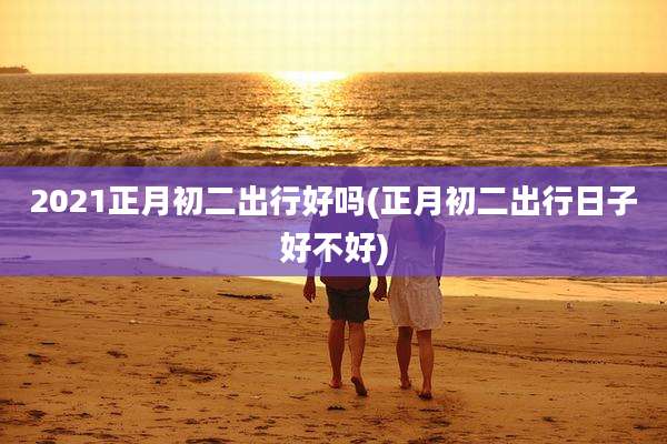 2021正月初二出行好吗(正月初二出行日子好不好)