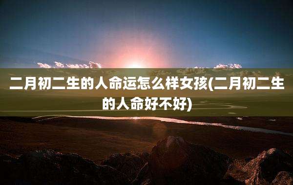 二月初二生的人命运怎么样女孩(二月初二生的人命好不好)
