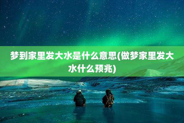 梦到家里发大水是什么意思(做梦家里发大水什么预兆)