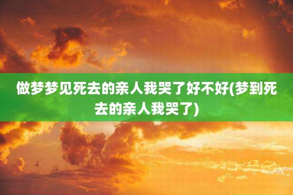 做梦梦见死去的亲人我哭了好不好(梦到死去的亲人我哭了)
