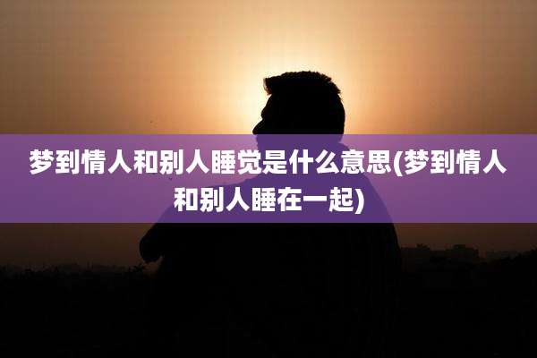 梦到情人和别人睡觉是什么意思(梦到情人和别人睡在一起)