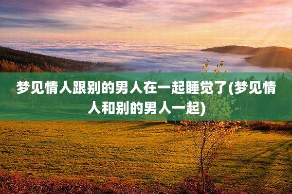 梦见情人跟别的男人在一起睡觉了(梦见情人和别的男人一起)