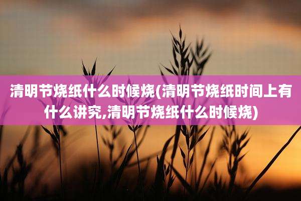 清明节烧纸什么时候烧(清明节烧纸时间上有什么讲究,清明节烧纸什么时候烧)