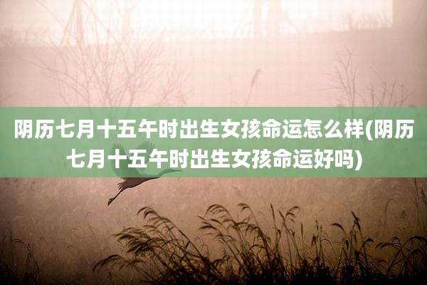 阴历七月十五午时出生女孩命运怎么样(阴历七月十五午时出生女孩命运好吗)