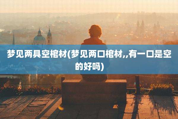 梦见两具空棺材(梦见两口棺材,,有一口是空的好吗)