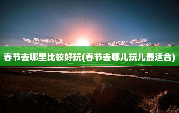 春节去哪里比较好玩(春节去哪儿玩儿最适合)