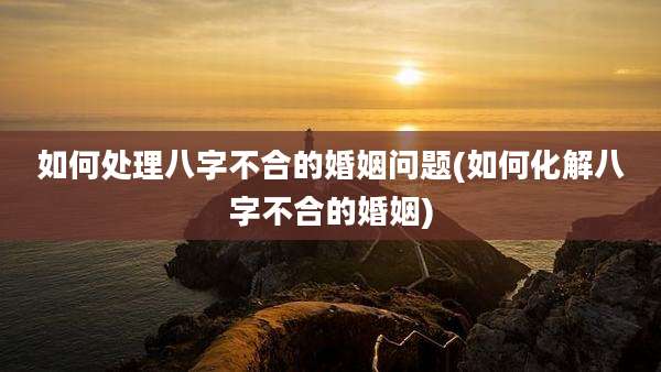 如何处理八字不合的婚姻问题(如何化解八字不合的婚姻)