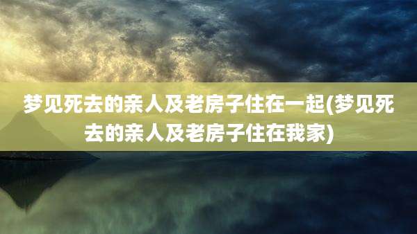 梦见死去的亲人及老房子住在一起(梦见死去的亲人及老房子住在我家)