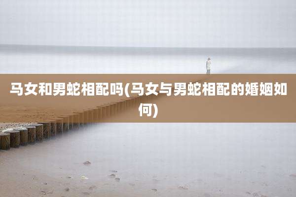 马女和男蛇相配吗(马女与男蛇相配的婚姻如何)
