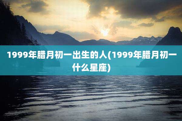 1999年腊月初一出生的人(1999年腊月初一什么星座)