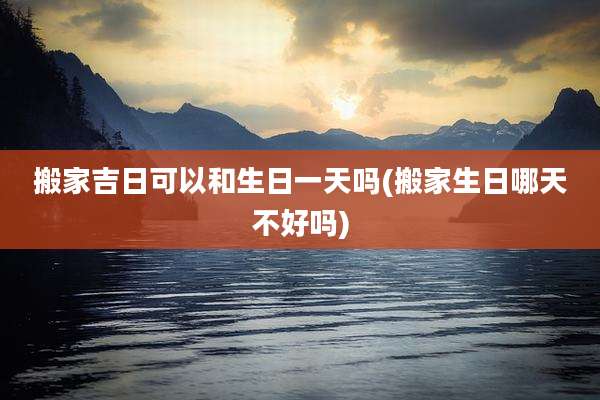 搬家吉日可以和生日一天吗(搬家生日哪天不好吗)