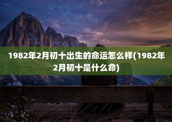1982年2月初十出生的命运怎么样(1982年2月初十是什么命)