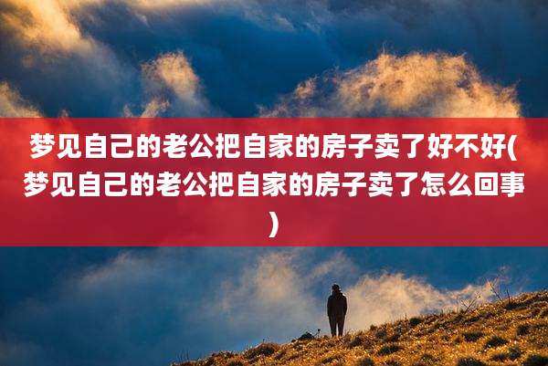 梦见自己的老公把自家的房子卖了好不好(梦见自己的老公把自家的房子卖了怎么回事)