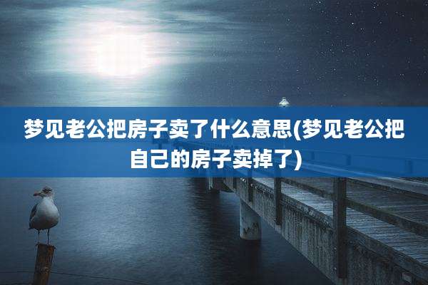 梦见老公把房子卖了什么意思(梦见老公把自己的房子卖掉了)