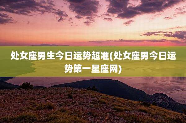 处女座男生今日运势超准(处女座男今日运势第一星座网)