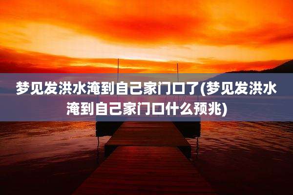 梦见发洪水淹到自己家门口了(梦见发洪水淹到自己家门口什么预兆)