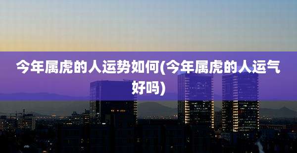今年属虎的人运势如何(今年属虎的人运气好吗)