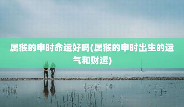 属猴的申时命运好吗(属猴的申时出生的运气和财运)