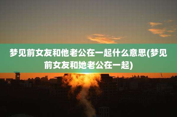 梦见前女友和他老公在一起什么意思(梦见前女友和她老公在一起)