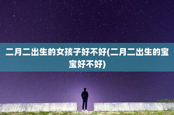 二月二出生的女孩子好不好(二月二出生的宝宝好不好)