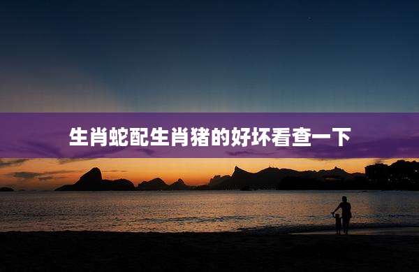 生肖蛇配生肖猪的好坏看查一下