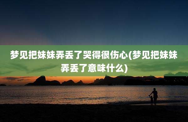 梦见把妹妹弄丢了哭得很伤心(梦见把妹妹弄丢了意味什么)