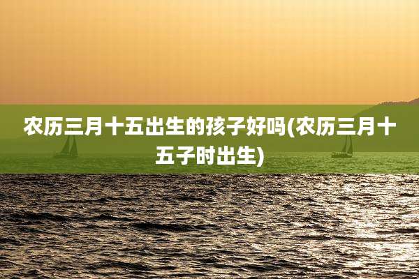 农历三月十五出生的孩子好吗(农历三月十五子时出生)