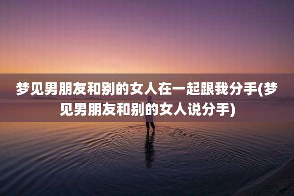 梦见男朋友和别的女人在一起跟我分手(梦见男朋友和别的女人说分手)