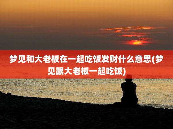 梦见和大老板在一起吃饭发财什么意思(梦见跟大老板一起吃饭)