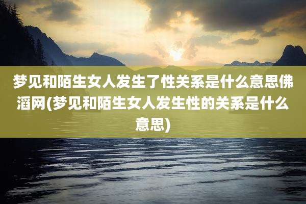 梦见和陌生女人发生了性关系是什么意思佛滔网(梦见和陌生女人发生性的关系是什么意思)