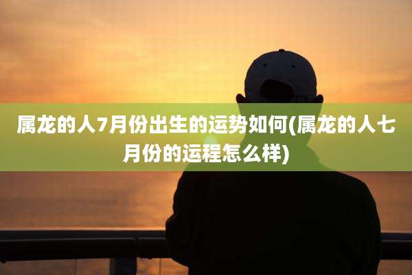 属龙的人7月份出生的运势如何(属龙的人七月份的运程怎么样)