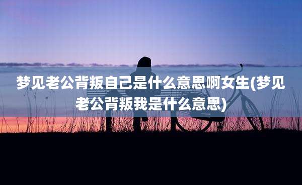 梦见老公背叛自己是什么意思啊女生(梦见老公背叛我是什么意思)