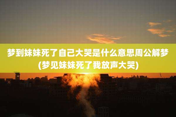 梦到妹妹死了自己大哭是什么意思周公解梦(梦见妹妹死了我放声大哭)
