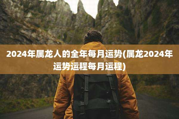 2024年属龙人的全年每月运势(属龙2024年运势运程每月运程)